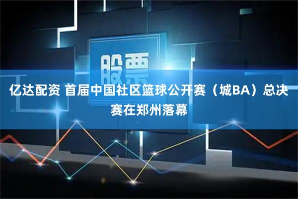 亿达配资 首届中国社区篮球公开赛（城BA）总决赛在郑州落幕