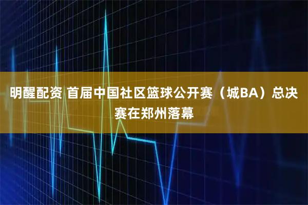 明醒配资 首届中国社区篮球公开赛（城BA）总决赛在郑州落幕