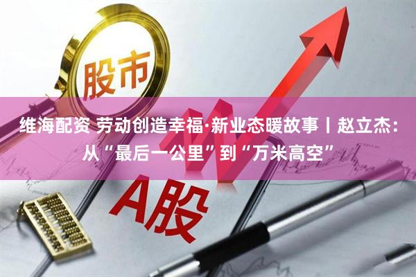 维海配资 劳动创造幸福·新业态暖故事丨赵立杰：从“最后一公里”到“万米高空”