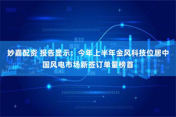 妙嘉配资 报告显示：今年上半年金风科技位居中国风电市场新签订单量榜首