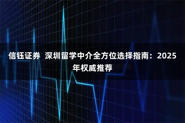 信钰证券  深圳留学中介全方位选择指南：2025年权威推荐
