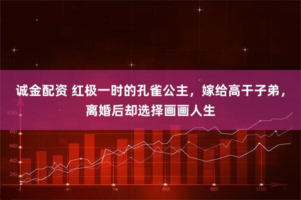诚金配资 红极一时的孔雀公主，嫁给高干子弟，离婚后却选择画画人生