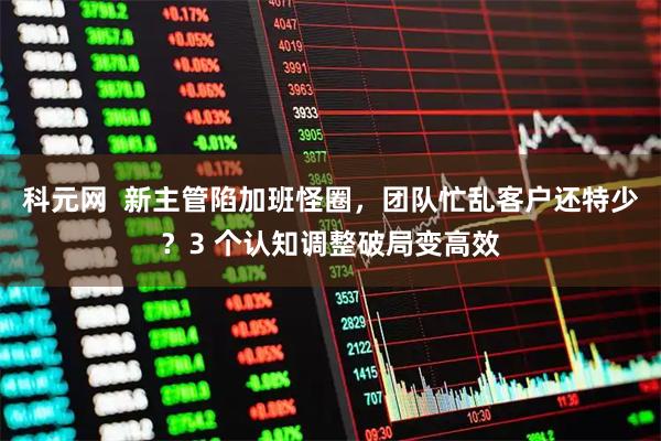 科元网  新主管陷加班怪圈，团队忙乱客户还特少？3 个认知调整破局变高效