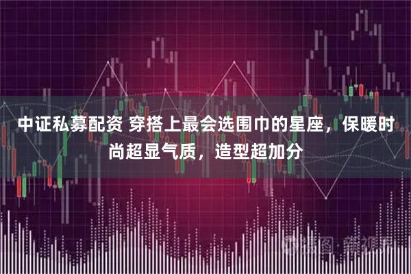 中证私募配资 穿搭上最会选围巾的星座，保暖时尚超显气质，造型超加分