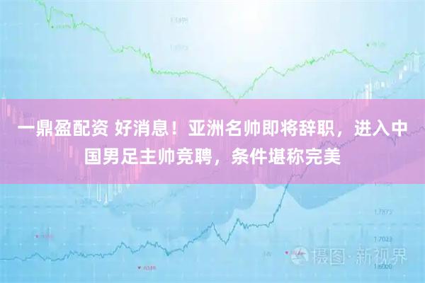 一鼎盈配资 好消息！亚洲名帅即将辞职，进入中国男足主帅竞聘，条件堪称完美