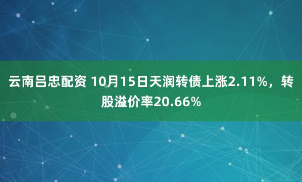 云南吕忠配资 10月15日天润转债上涨2.11%，转股溢价率20.66%