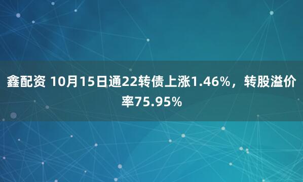 鑫配资 10月15日通22转债上涨1.46%，转股溢价率75.95%