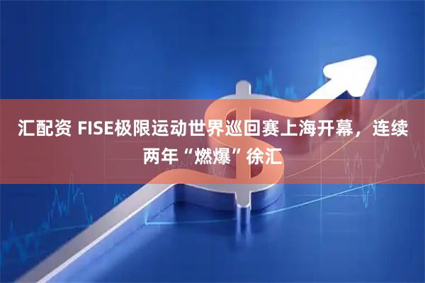 汇配资 FISE极限运动世界巡回赛上海开幕，连续两年“燃爆”徐汇