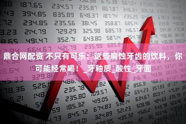 鼎合网配资 不只有可乐：这些腐蚀牙齿的饮料，你可能经常喝！_牙釉质_酸性_牙面