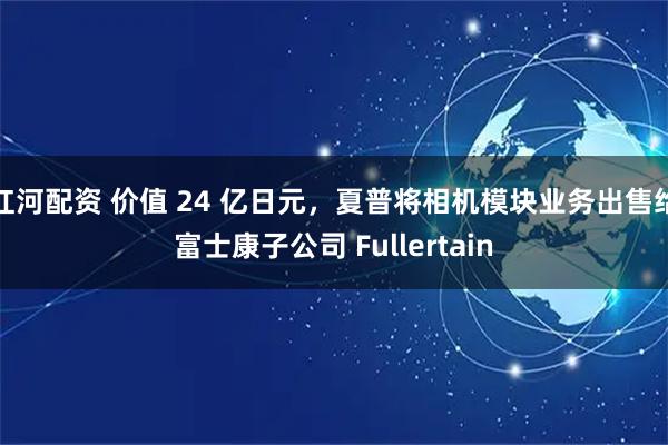 红河配资 价值 24 亿日元，夏普将相机模块业务出售给富士康子公司 Fullertain