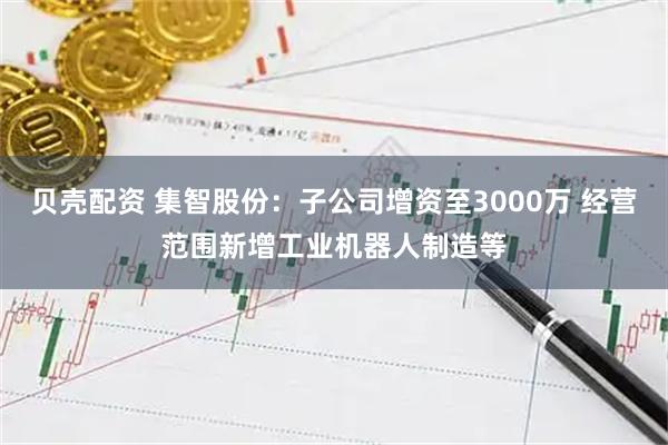 贝壳配资 集智股份：子公司增资至3000万 经营范围新增工业机器人制造等