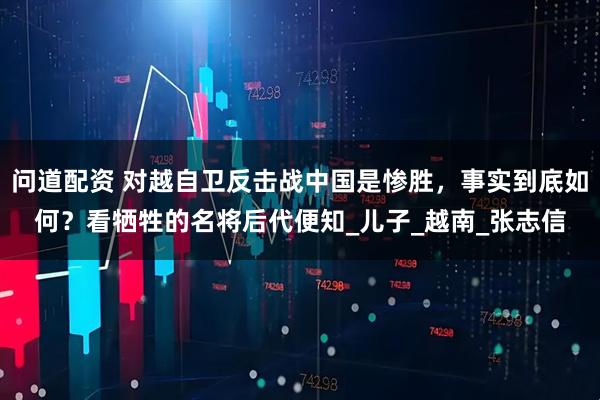 问道配资 对越自卫反击战中国是惨胜,事实到底如何?看牺牲的名将后代便知_儿子_越南_张志信