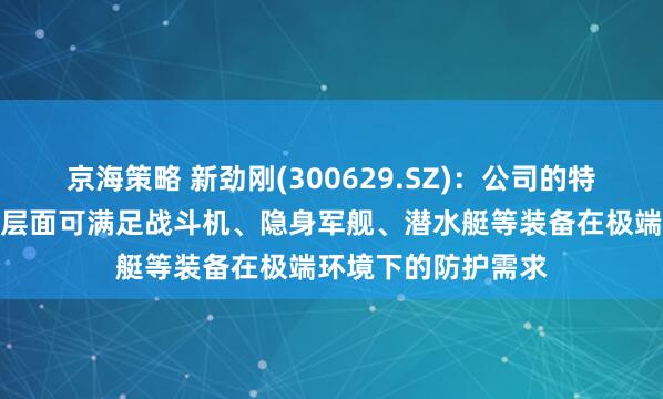 京海策略 新劲刚(300629.SZ)：公司的特殊涂层产品在技术层面可满足战斗机、隐身军舰、潜水艇等装备在极端环境下的防护需求