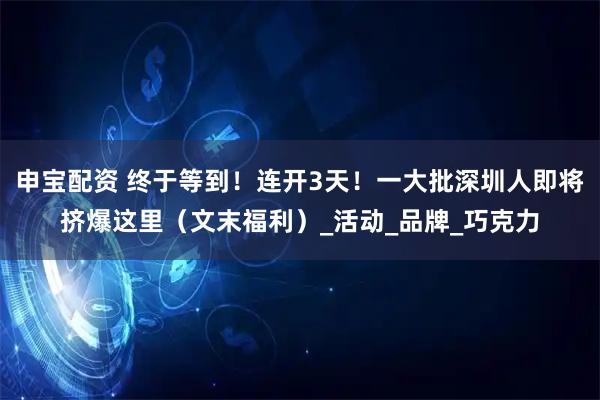 申宝配资 终于等到！连开3天！一大批深圳人即将挤爆这里（文末福利）_活动_品牌_巧克力