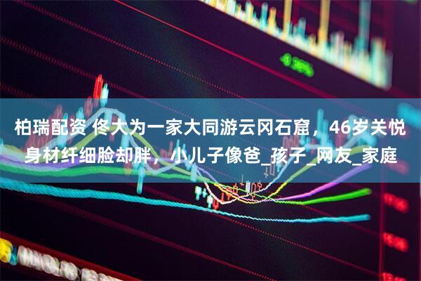 柏瑞配资 佟大为一家大同游云冈石窟，46岁关悦身材纤细脸却胖，小儿子像爸_孩子_网友_家庭