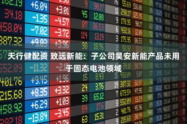 天行健配资 致远新能：子公司昊安新能产品未用于固态电池领域
