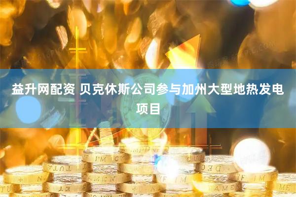 益升网配资 贝克休斯公司参与加州大型地热发电项目