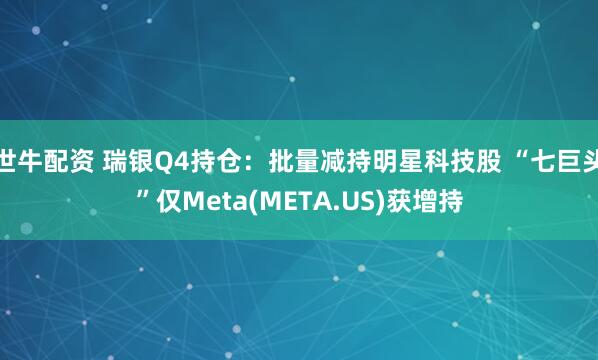 世牛配资 瑞银Q4持仓：批量减持明星科技股 “七巨头”仅Meta(META.US)获增持