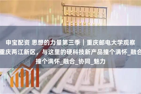 申宝配资 思想的力量第三季︱重庆邮电大学观察实践团来到重庆两江新区，与这里的硬科技新产品撞个满怀_融合_协同_魅力